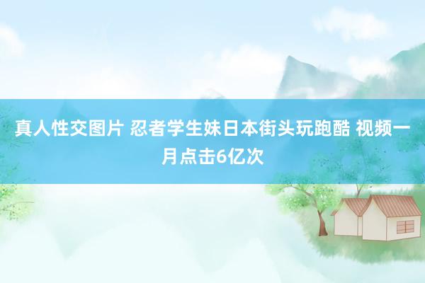 真人性交图片 忍者学生妹日本街头玩跑酷 视频一月点击6亿次