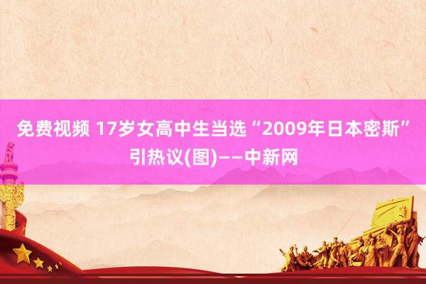 免费视频 17岁女高中生当选“2009年日本密斯”引热议(图)——中新网