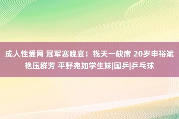 成人性爱网 冠军赛晚宴！钱天一缺席 20岁申裕斌艳压群芳 平野宛如学生妹|国乒|乒乓球