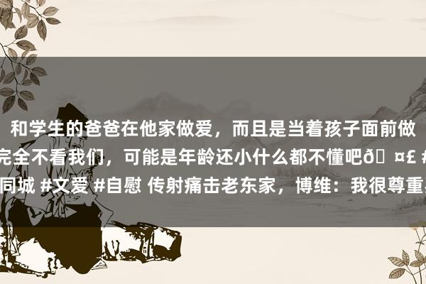 和学生的爸爸在他家做爱，而且是当着孩子面前做爱，太刺激了，孩子完全不看我们，可能是年龄还小什么都不懂吧🤣 #同城 #文爱 #自慰 传射痛击老东家，博维：我很尊重罗马，是以进球后不庆祝