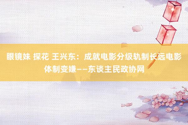 眼镜妹 探花 王兴东：成就电影分级轨制长远电影体制变嫌——东谈主民政协网