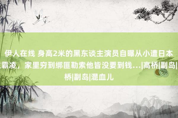 伊人在线 身高2米的黑东谈主演员自曝从小遭日本东谈主霸凌，家里穷到绑匪勒索他皆没要到钱…|高桥|副岛|混血儿