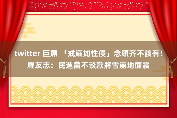 twitter 巨屌 「戒嚴如性侵」念頭齐不該有！　羅友志：民進黨不谈歉將雪崩地面震