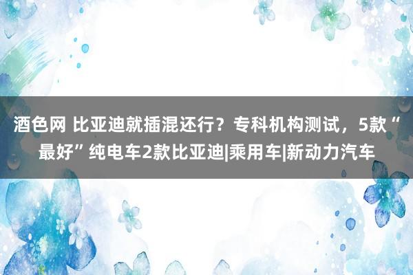 酒色网 比亚迪就插混还行？专科机构测试，5款“最好”纯电车2款比亚迪|乘用车|新动力汽车