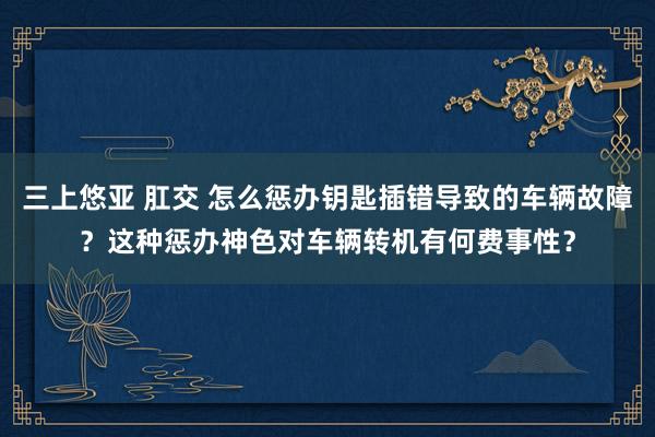 三上悠亚 肛交 怎么惩办钥匙插错导致的车辆故障？这种惩办神色对车辆转机有何费事性？