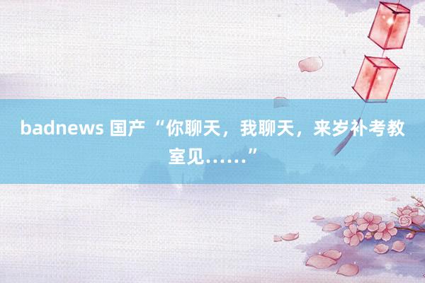 badnews 国产 “你聊天，我聊天，来岁补考教室见……”