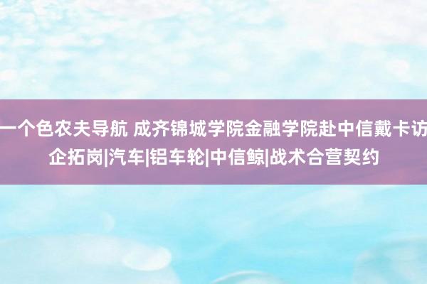 一个色农夫导航 成齐锦城学院金融学院赴中信戴卡访企拓岗|汽车|铝车轮|中信鲸|战术合营契约