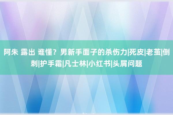 阿朱 露出 谁懂？男新手面子的杀伤力|死皮|老茧|倒刺|护手霜|凡士林|小红书|头屑问题