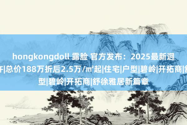 hongkongdoll 露脸 官方发布：2025最新迥殊晟悦房价些许|总价188万折后2.5万/㎡起|住宅|户型|碧岭|开拓商|舒徐雅居新篇章